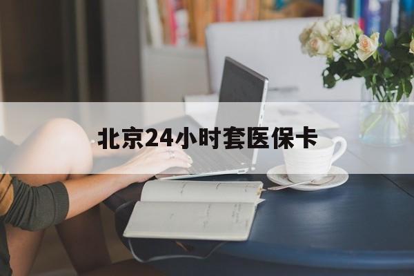 阳江24小时套医保卡(北京医保卡使用指南)