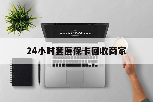 阳江24小时套医保卡回收商家(医保取现24小时微信)
