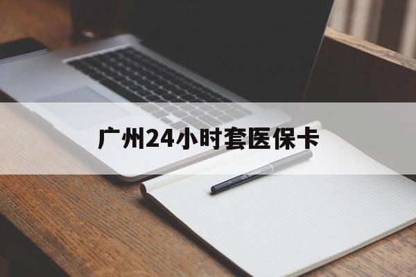 阳江广州24小时套医保卡(广州收医保卡)
