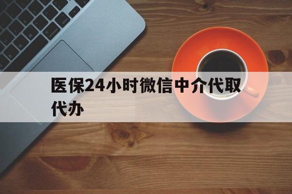 阳江医保24小时微信中介代取代办(医保24小时微信中介代取代办是真的吗)